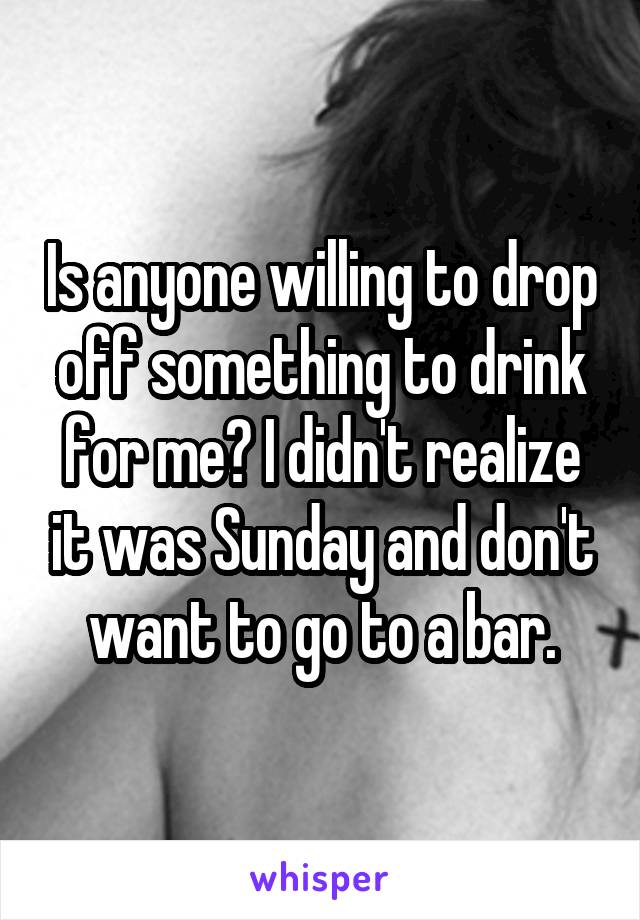 Is anyone willing to drop off something to drink for me? I didn't realize it was Sunday and don't want to go to a bar.