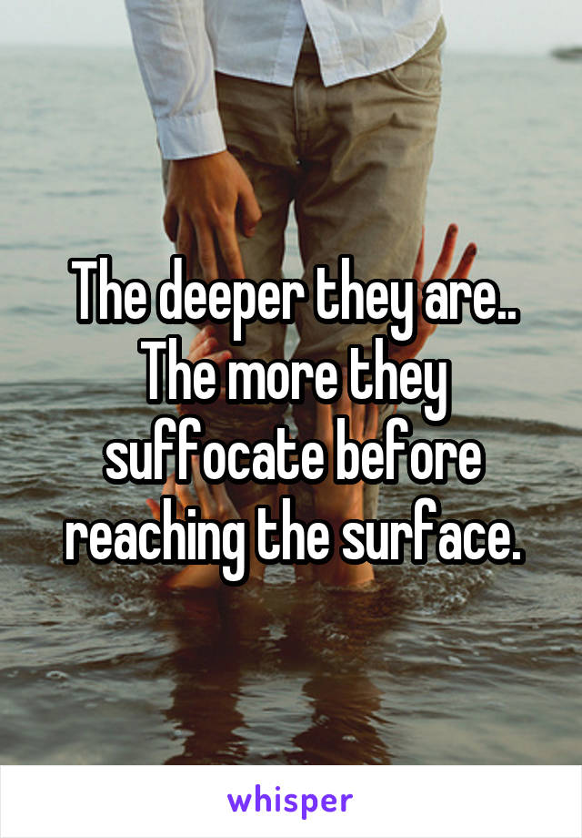 The deeper they are..
The more they suffocate before reaching the surface.