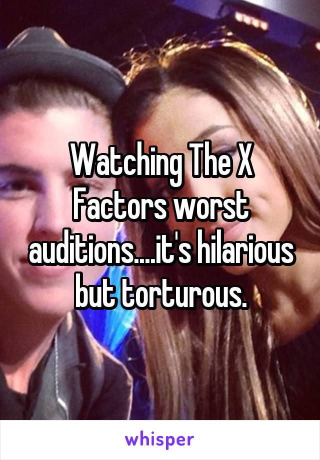 Watching The X Factors worst auditions....it's hilarious but torturous.