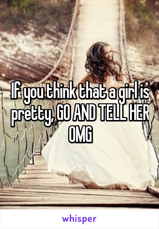 If you think that a girl is pretty, GO AND TELL HER OMG