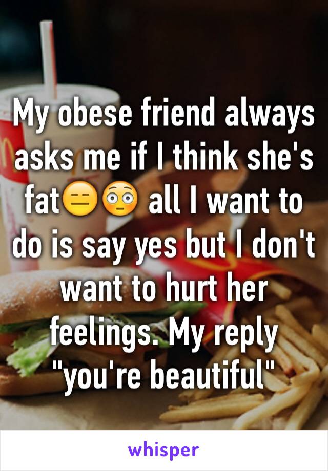 My obese friend always asks me if I think she's fat😑😳 all I want to do is say yes but I don't want to hurt her feelings. My reply "you're beautiful"