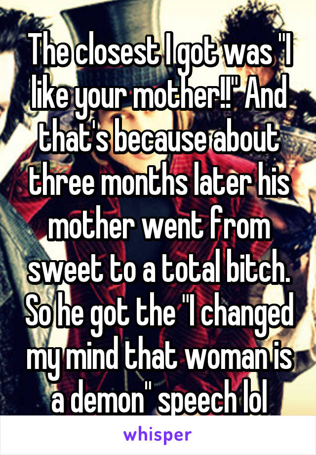 The closest I got was "I like your mother!!" And that's because about three months later his mother went from sweet to a total bitch. So he got the "I changed my mind that woman is a demon" speech lol