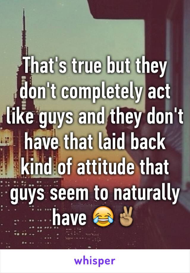 That's true but they don't completely act like guys and they don't have that laid back kind of attitude that guys seem to naturally have 😂✌🏽️