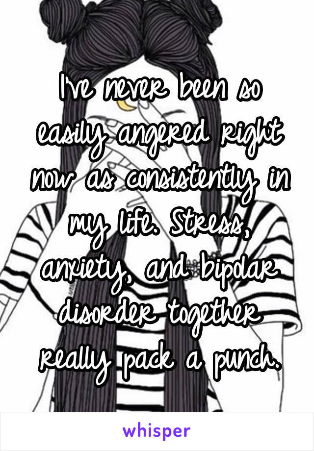 I've never been so easily angered right now as consistently in my life. Stress, anxiety, and bipolar disorder together really pack a punch.