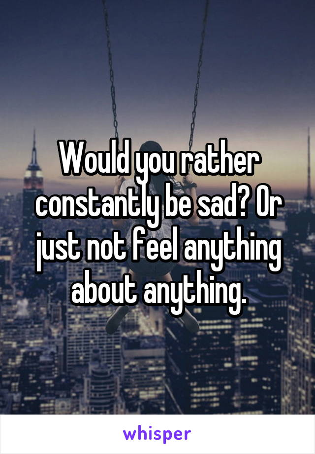 Would you rather constantly be sad? Or just not feel anything about anything.