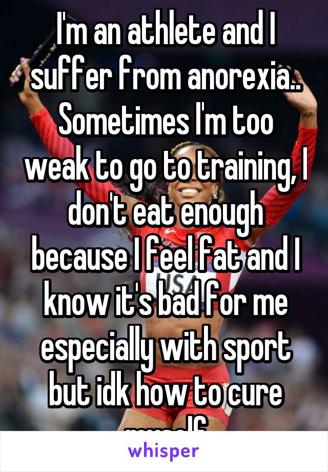I'm an athlete and I suffer from anorexia.. Sometimes I'm too weak to go to training, I don't eat enough because I feel fat and I know it's bad for me especially with sport but idk how to cure myself