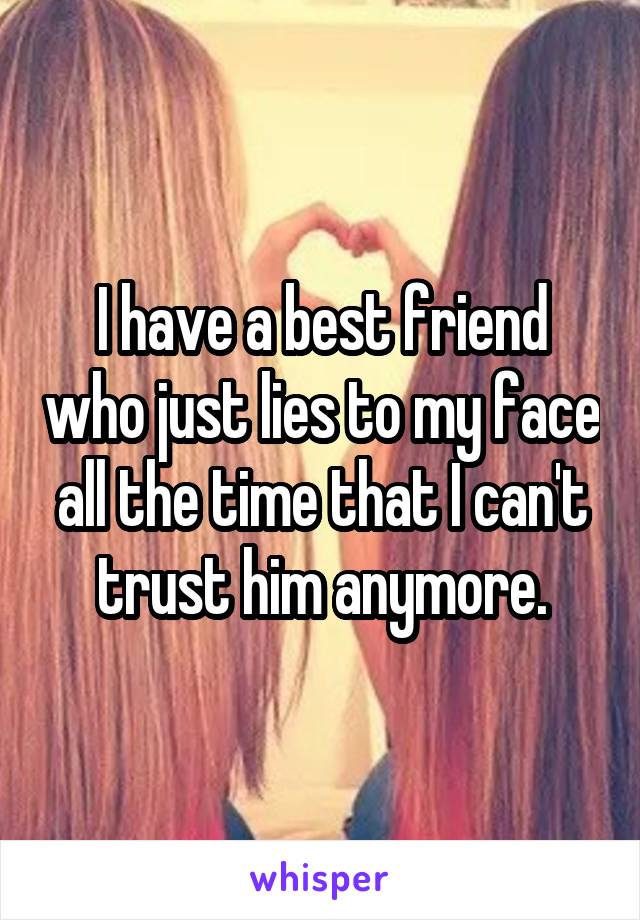 I have a best friend who just lies to my face all the time that I can't trust him anymore.