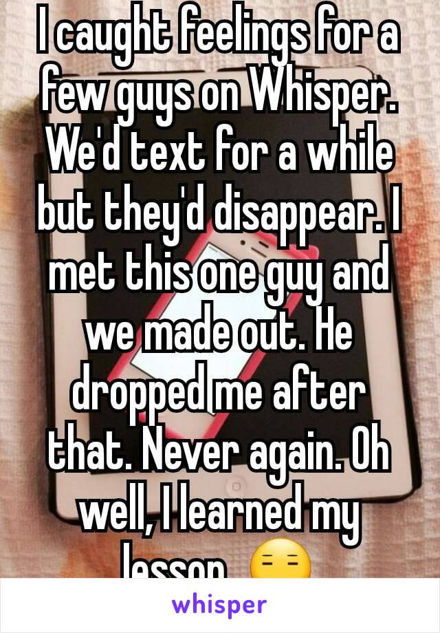 I caught feelings for a few guys on Whisper. We'd text for a while but they'd disappear. I met this one guy and we made out. He dropped me after that. Never again. Oh well, I learned my lesson. 😑