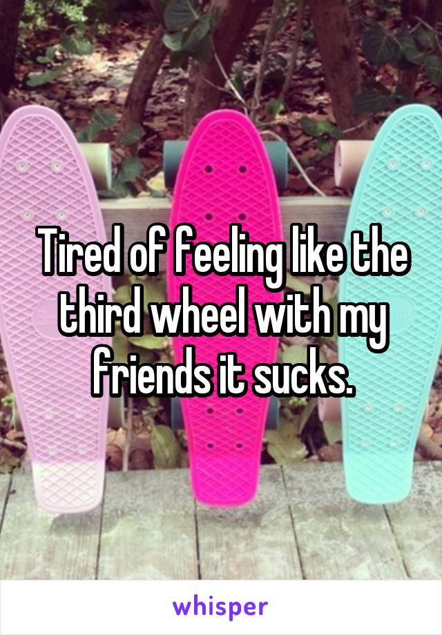 Tired of feeling like the third wheel with my friends it sucks.