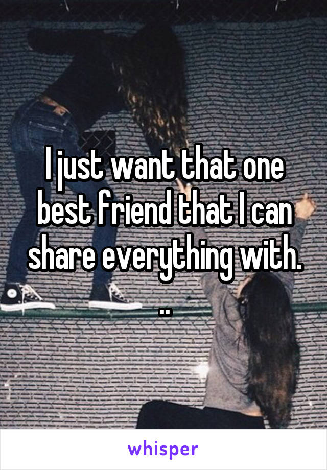 I just want that one best friend that I can share everything with. ..