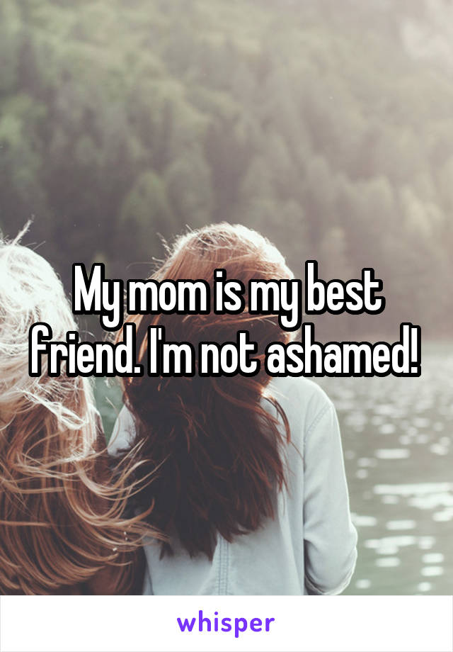 My mom is my best friend. I'm not ashamed! 