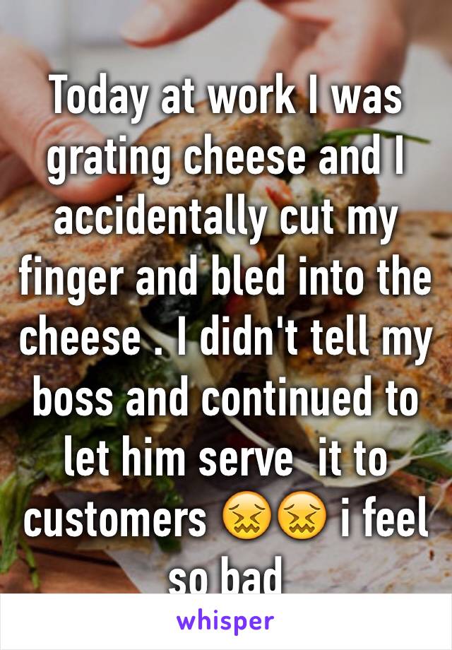 Today at work I was grating cheese and I accidentally cut my finger and bled into the cheese . I didn't tell my boss and continued to let him serve  it to customers 😖😖 i feel so bad 