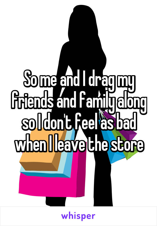 So me and I drag my friends and family along so I don't feel as bad when I leave the store