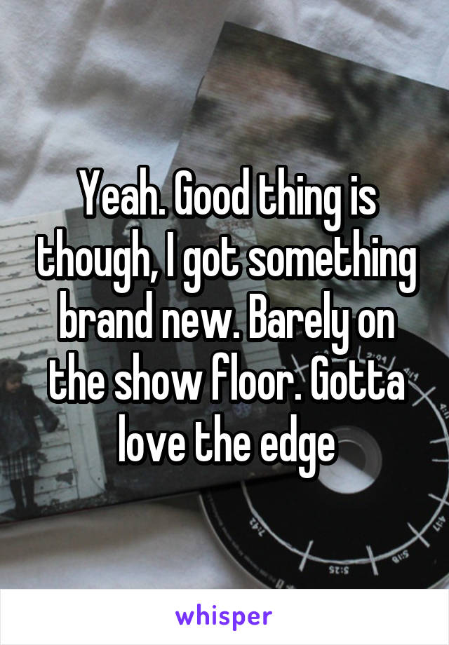 Yeah. Good thing is though, I got something brand new. Barely on the show floor. Gotta love the edge