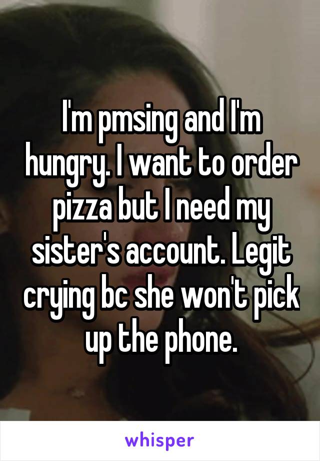 I'm pmsing and I'm hungry. I want to order pizza but I need my sister's account. Legit crying bc she won't pick up the phone.