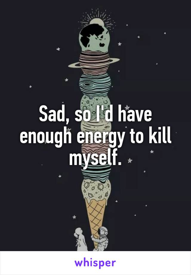Sad, so I'd have enough energy to kill myself.
