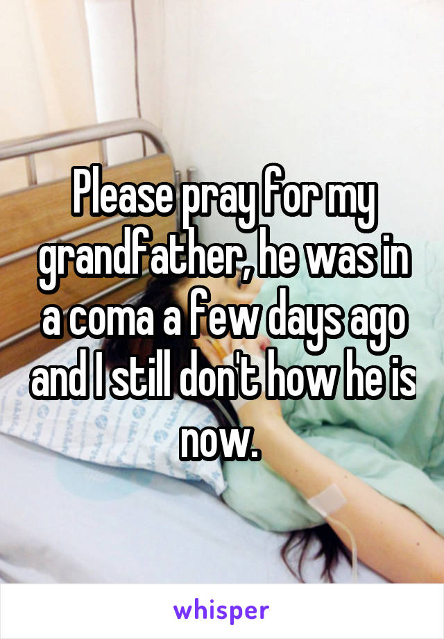 Please pray for my grandfather, he was in a coma a few days ago and I still don't how he is now. 