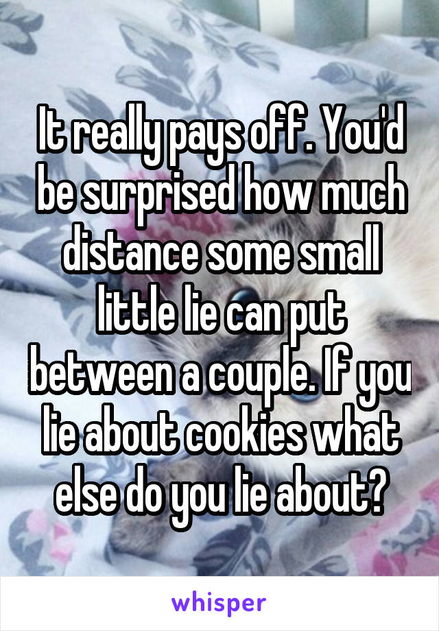 It really pays off. You'd be surprised how much distance some small little lie can put between a couple. If you lie about cookies what else do you lie about?