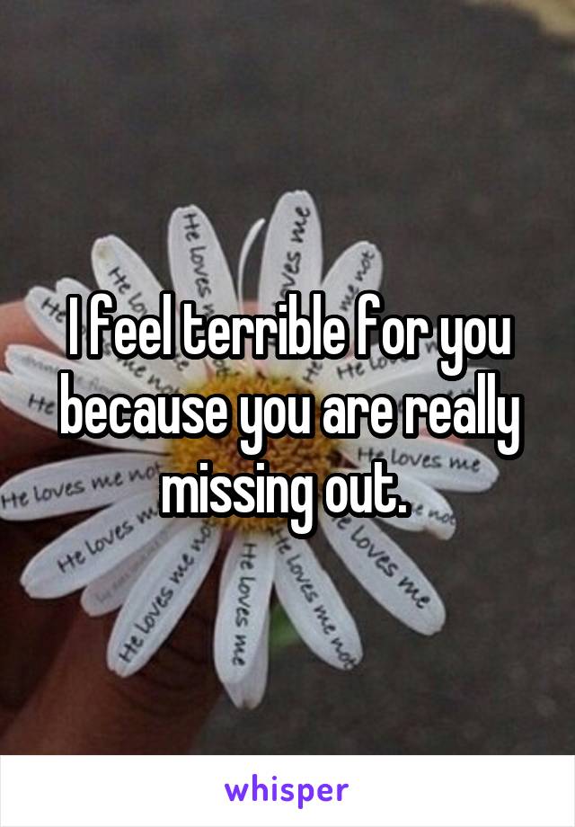 I feel terrible for you because you are really missing out. 