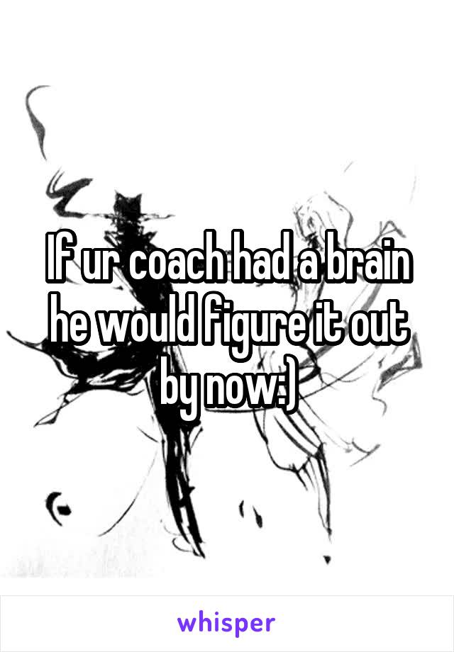 If ur coach had a brain he would figure it out by now:)