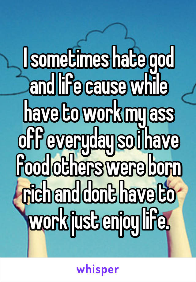 I sometimes hate god and life cause while have to work my ass off everyday so i have food others were born rich and dont have to work just enjoy life.