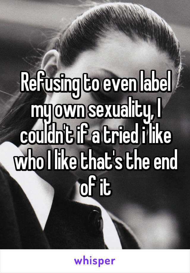 Refusing to even label my own sexuality, I couldn't if a tried i like who I like that's the end of it