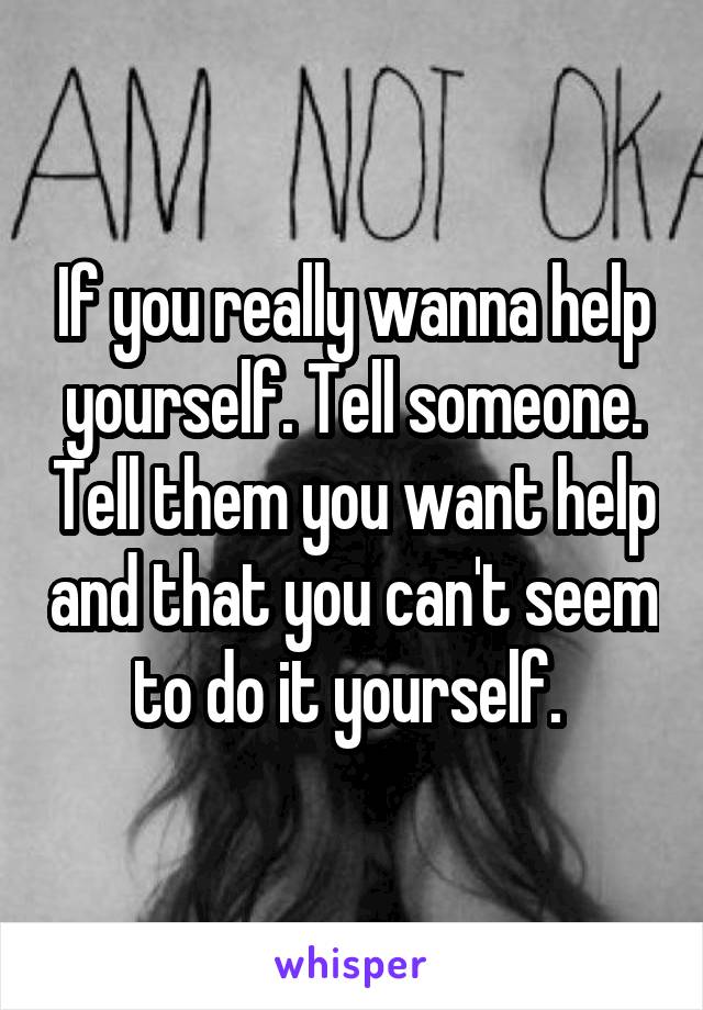 If you really wanna help yourself. Tell someone. Tell them you want help and that you can't seem to do it yourself. 