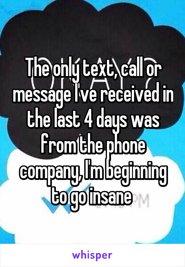 The only text, call or message I've received in the last 4 days was from the phone company, I'm beginning to go insane 