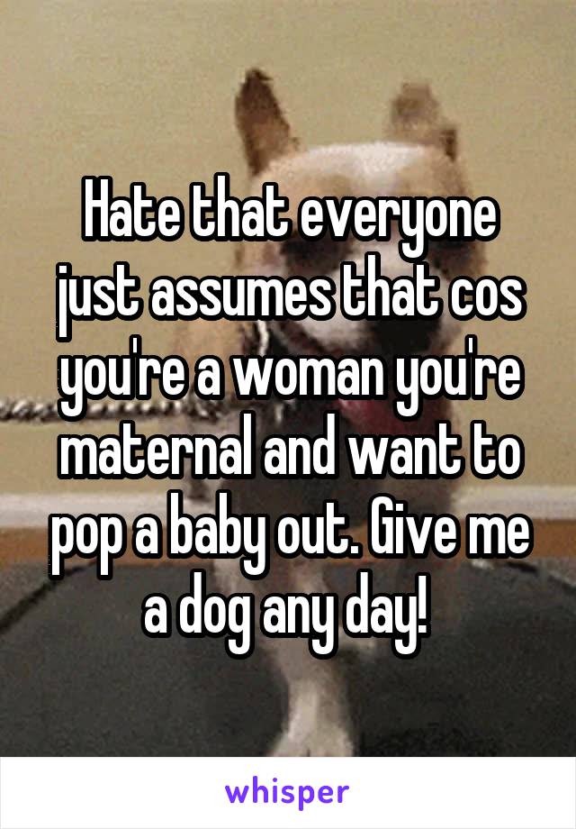 Hate that everyone just assumes that cos you're a woman you're maternal and want to pop a baby out. Give me a dog any day! 