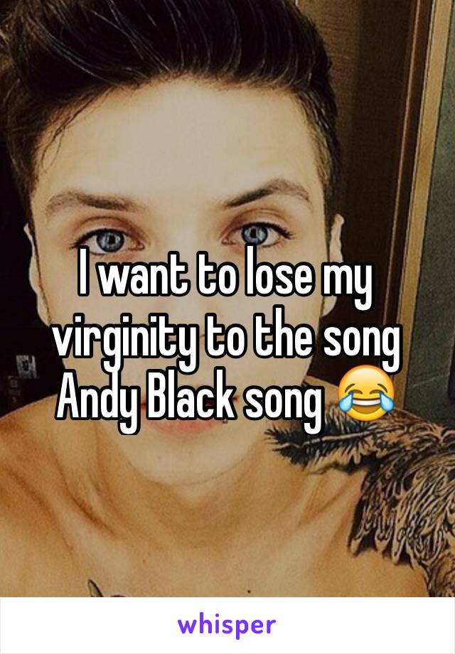 I want to lose my virginity to the song Andy Black song 😂