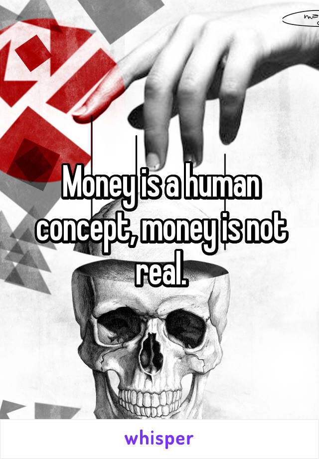 Money is a human concept, money is not real.