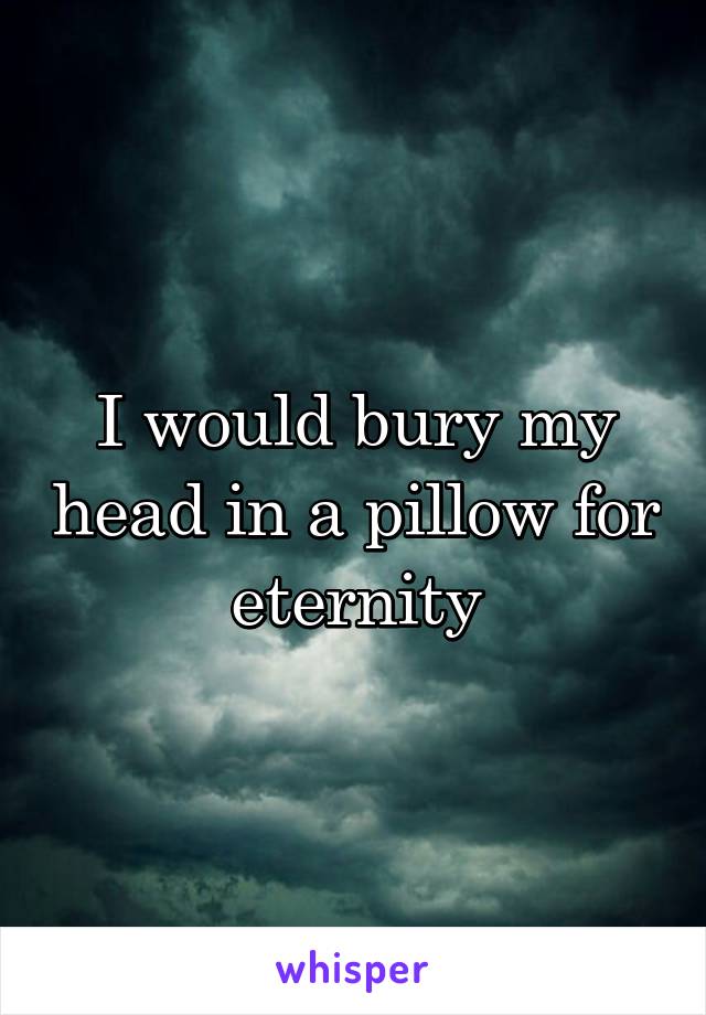 I would bury my head in a pillow for eternity