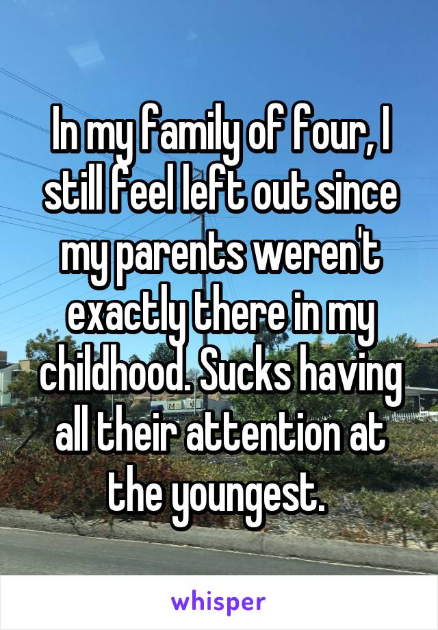 In my family of four, I still feel left out since my parents weren't exactly there in my childhood. Sucks having all their attention at the youngest. 