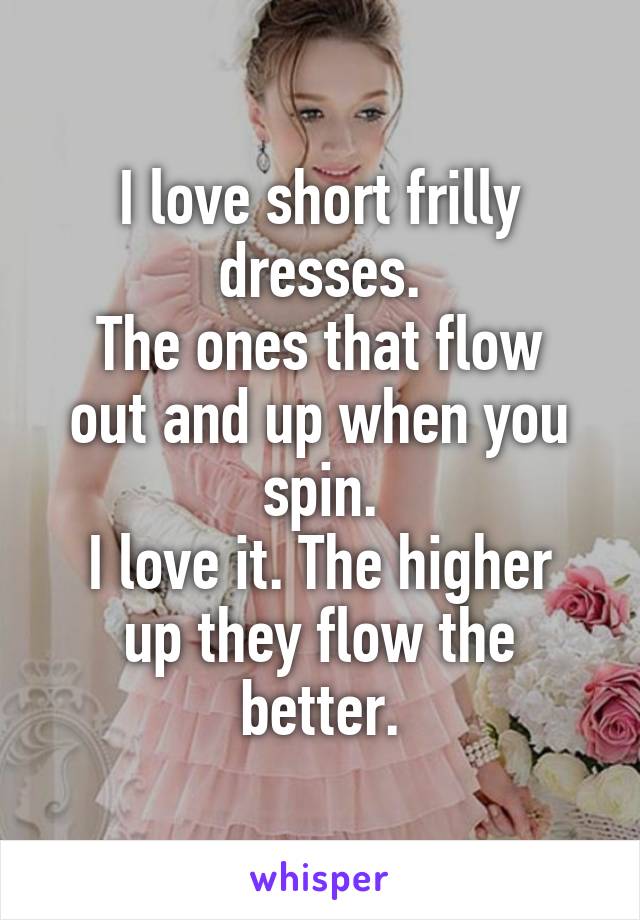 I love short frilly dresses.
The ones that flow out and up when you spin.
I love it. The higher up they flow the better.