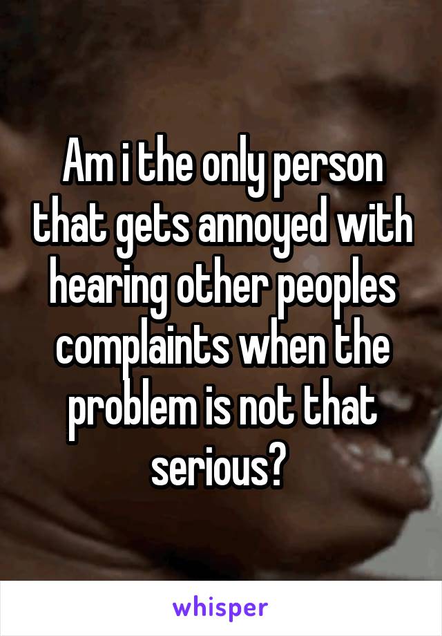 Am i the only person that gets annoyed with hearing other peoples complaints when the problem is not that serious? 