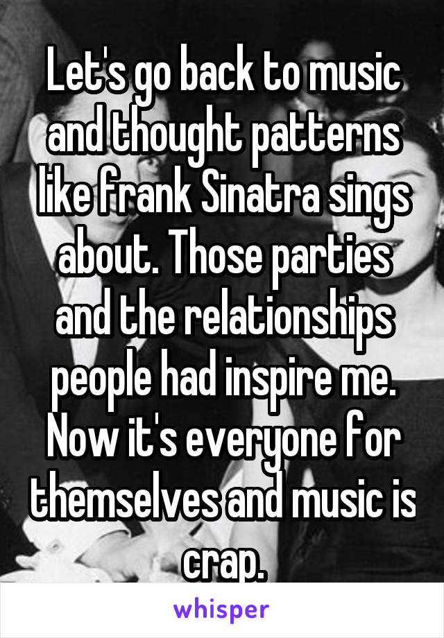 Let's go back to music and thought patterns like frank Sinatra sings about. Those parties and the relationships people had inspire me. Now it's everyone for themselves and music is crap.