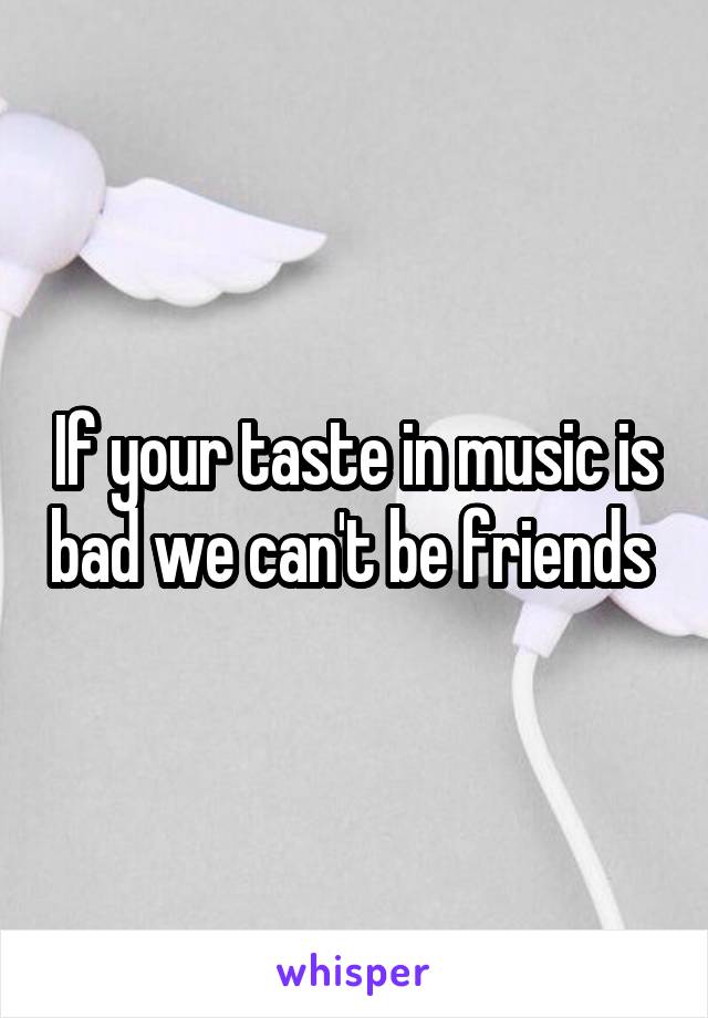 If your taste in music is bad we can't be friends 