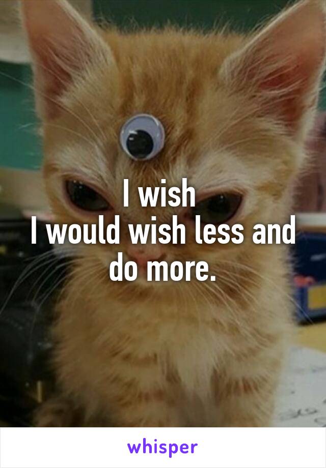 I wish 
I would wish less and do more.
