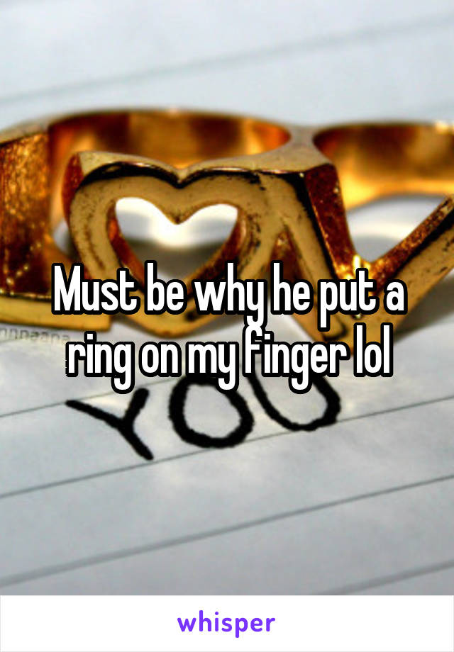 Must be why he put a ring on my finger lol