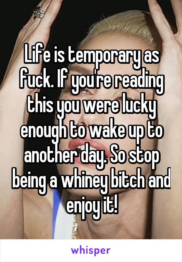 Life is temporary as fuck. If you're reading this you were lucky enough to wake up to another day. So stop being a whiney bitch and enjoy it!