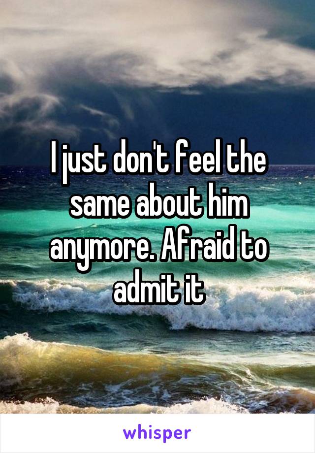 I just don't feel the same about him anymore. Afraid to admit it