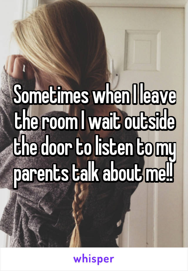 Sometimes when I leave the room I wait outside the door to listen to my parents talk about me!! 
