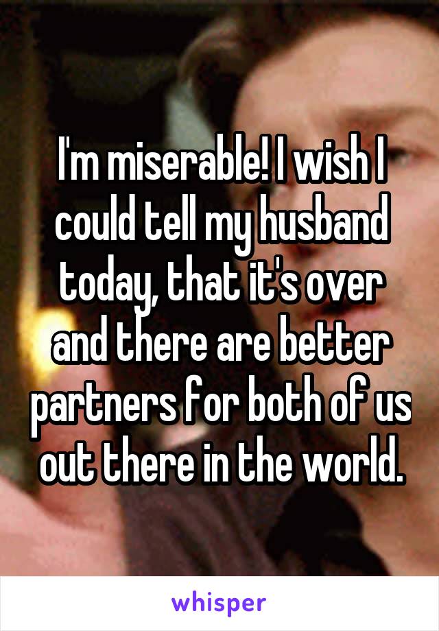 I'm miserable! I wish I could tell my husband today, that it's over and there are better partners for both of us out there in the world.