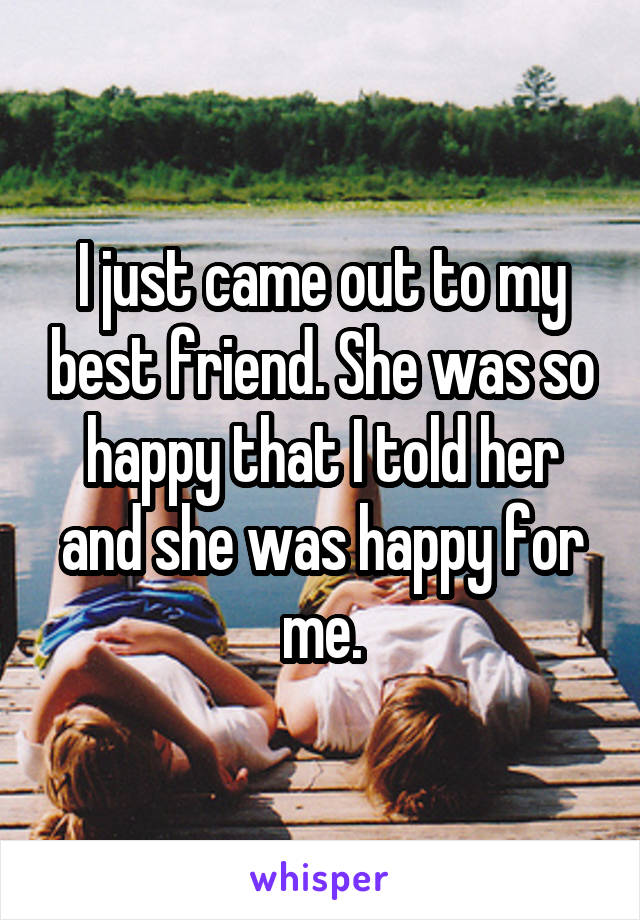 I just came out to my best friend. She was so happy that I told her and she was happy for me.