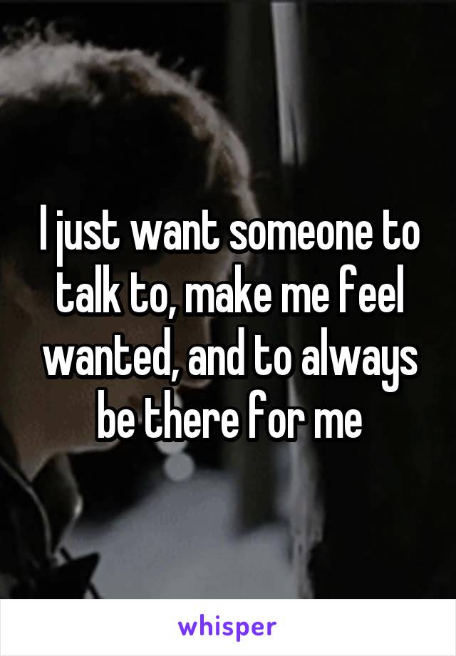 I just want someone to talk to, make me feel wanted, and to always be there for me