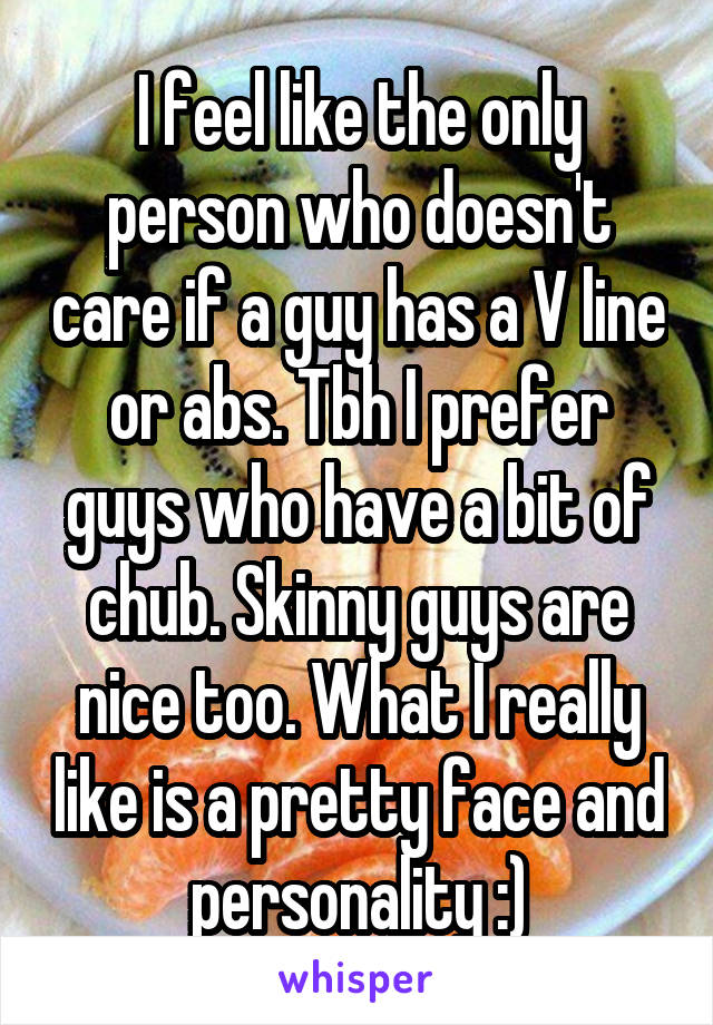 I feel like the only person who doesn't care if a guy has a V line or abs. Tbh I prefer guys who have a bit of chub. Skinny guys are nice too. What I really like is a pretty face and personality :)