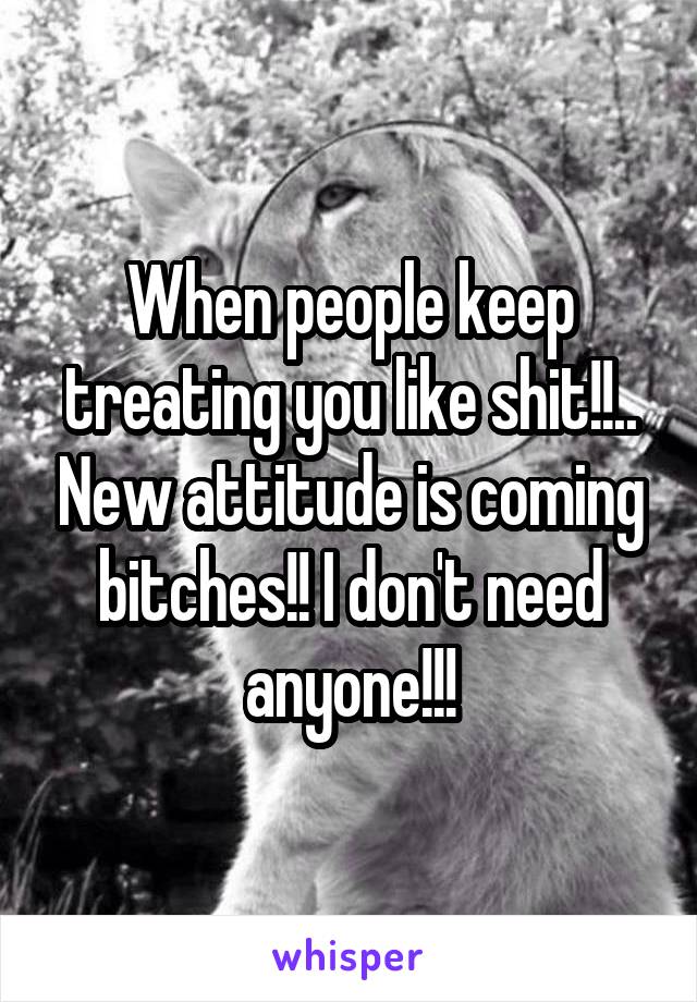 When people keep treating you like shit!!.. New attitude is coming bitches!! I don't need anyone!!!