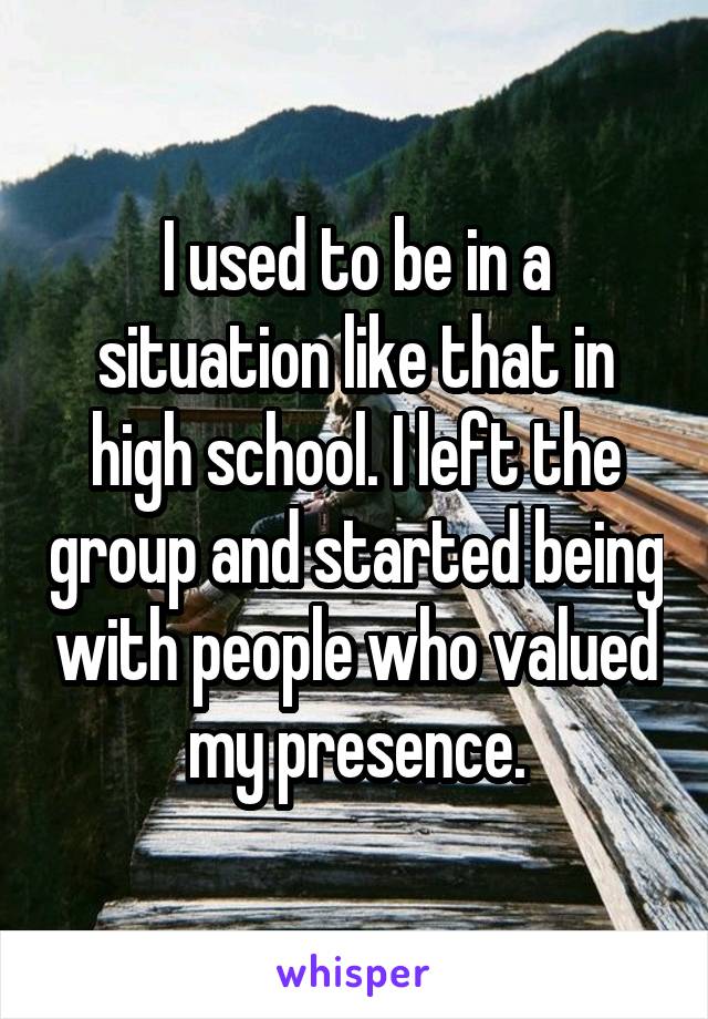 I used to be in a situation like that in high school. I left the group and started being with people who valued my presence.
