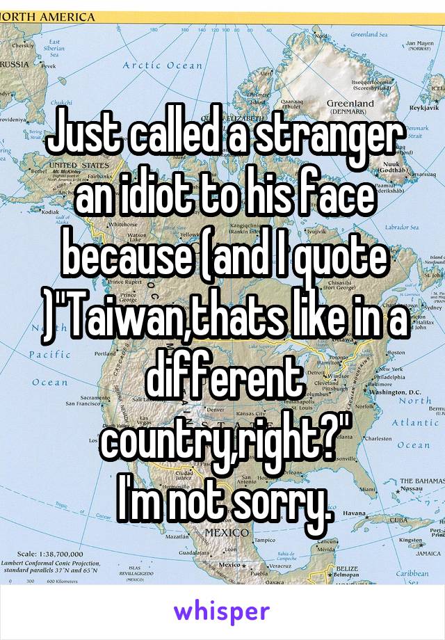 Just called a stranger an idiot to his face because (and I quote )"Taiwan,thats like in a different country,right?"
I'm not sorry.