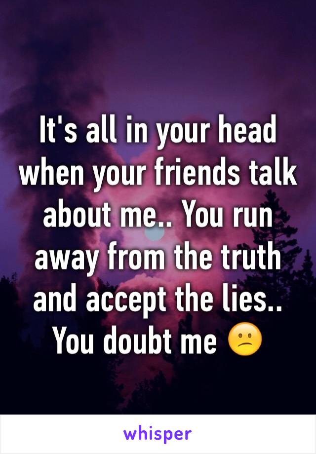 It's all in your head when your friends talk about me.. You run away from the truth and accept the lies.. You doubt me 😕